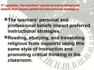 3rd
question: the teachers’ personal and professional
beliefs that impact preferred instructional strategies.
The teachers’ personal and
professional beliefs impact preferred
instructional strategies.
Reading, studying, and translating
religious texts supports using this
same style of instruction and
promoting critical thinking in the
classroom.
 