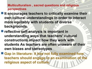 Multiculturalism , sacred questions and religious
perspectives
 It encourages teachers to critically examine their
own cultural understandings in order to interact
more equitably with students of diverse
backgrounds.
 reflective self-analysis is important in
understanding ways that teachers’ cultural
constructions impact how they work with
students As teachers are often unaware of their
own biases and stereotypes
 Gap in literature: it has not fully examined how
teachers should engage in an examination of the
religious aspect of culture.
 