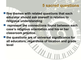 5 sacred questions
 five themes with related questions that each
educator should ask oneself in relation to
religious understanding
 represent the connections found between each
case’s religious orientation and his or her
classroom practice.
 the questions are of universal significance for
all educators, regardless of location and grade
level
 