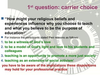 1st
question: carrier choice
 ‘‘How might your religious beliefs and
experiences influence why you choose to teach
and what you believe to be the purpose of
education?’’
 For instance the participants stated their reasons as follows:
1. to be a witness of God’s love
2. to be a model of God’s light and love to his students and
colleagues
3. teaching is an opportunity to promote a more just society
4. teaching as an extension of social activism’
you have to be aware of the implications these dispositions
may hold for your professional practice
 