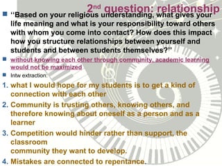 2nd
question: relationship ‘‘Based on your religious understanding, what gives your
life meaning and what is your responsibility toward others
with whom you come into contact? How does this impact
how you structure relationships between yourself and
students and between students themselves?’’
 without knowing each other through community, academic learning
would not be maximized
 Intw extraction:
1. what I would hope for my students is to get a kind of
connection with each other
2. Community is trusting others, knowing others, and
therefore knowing about oneself as a person and as a
learner
3. Competition would hinder rather than support, the
classroom
community they want to develop.
4. Mistakes are connected to repentance.
 