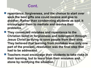 Cont.
 repentance, forgiveness, and the chance to start over
were the best gifts one could receive and give to
another. Rather than condemning students as bad, it
encouraged them to mediate and resolve their
problems.
 They connected mistakes and repentance to the
Christian belief in forgiveness and redemption through
Jesus Christ as dying to save people from their sins.
They believed that learning from mistakes was only one
part of the process; resolution was the final step that
had to be addressed.
 Teachers must encourage their students to take risks in
their learning, but to learn from their mistakes and
atone by rectifying the situation.
 
