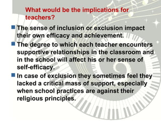 What would be the implications for
teachers?
 The sense of inclusion or exclusion impact
their own efficacy and achievement.
 The degree to which each teacher encounters
supportive relationships in the classroom and
in the school will affect his or her sense of
self-efficacy.
 In case of exclusion they sometimes feel they
lacked a critical mass of support, especially
when school practices are against their
religious principles.
 