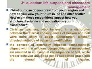 3rd
question: life purpose and classroom
management
 ‘‘What purpose do you draw from your religion and
how do you view your future in life and after death?
How might these recognitions impact how you
structure discipline and motivation in your
classroom?’’
 Christian teachers, who believed in a dichotomy
between the eternal consequences of heaven and hell
were more likely to adopt authoritarian, teacher-
directed methods of behavior modification.
 the concept of externally imposed consequences
aligned with the religious perspective that un-repented
sin resulted in an eventual consequence of hell, while
proper behavior and good deeds supported grace and
the eternal reward of heaven.
 