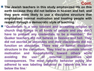 Cont.
 The Jewish teachers in this study emphasized life on this
earth because they did not believe in heaven and hell, and
they were more likely to use a discipline structure that
emphasized internal motivation and treating people with
respect through a democratic style of teaching.
 ‘‘Quakerism is a very tolerant and accepting religion or
church that brings in all kinds of people and you don’t
have to present any credentials to be a member.’’ the
Quaker teachers did not believe in heaven and hell. They
did not ascribe to absolutes and their classrooms did not
function on absolutes. There was no formal discipline
structure in the classroom. They tried to promote internal
motivation and responsibility toward others while
avoiding the use of external incentives and
consequences. The most specific behavior policy she
adhered to was labeling behavior as ‘‘above the line or
below the line.’
 