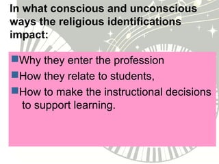 In what conscious and unconscious
ways the religious identifications
impact:
Why they enter the profession
How they relate to students,
How to make the instructional decisions
to support learning.
 