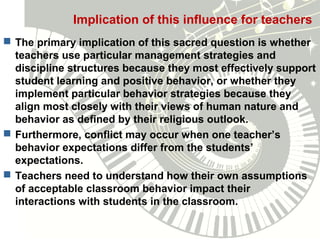 Implication of this influence for teachers
 The primary implication of this sacred question is whether
teachers use particular management strategies and
discipline structures because they most effectively support
student learning and positive behavior, or whether they
implement particular behavior strategies because they
align most closely with their views of human nature and
behavior as defined by their religious outlook.
 Furthermore, conflict may occur when one teacher’s
behavior expectations differ from the students’
expectations.
 Teachers need to understand how their own assumptions
of acceptable classroom behavior impact their
interactions with students in the classroom.
 