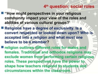 4th
question: social roles
 ‘‘How might perspectives in your religious
community impact your view of the roles and
abilities of various cultural groups?’
 Religions have a degree of exclusivity. Is a
convert respected or looked down upon? Who is
accepted into a religion and what must one
believe to be a member?
 religion outlines different roles for males and
females. Traditional and orthodox religions may
exclude women from performing certain religious
roles. These perspectives have the power to
shape how teachers respond to students and
circumstances within the classroom.
 