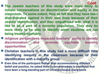 Cont.
 The Jewish teachers of this study were more likely to
initiate conversations on discrimination and equity in the
classroom. To some extent, they all felt that they have been
discriminated against in their own lives because of their
Jewish identification, and they empathized with what it is
like to be a part of a minority population. They may be
more likely to be able to identify when students are not
being treated equitably.
 religious perspectives impacted teachers’ ability to identify
discrimination and promote equitable learning
opportunities
 Christian teachers in this study had a more difficult time
identifying inequity in the classroom because of their
identification with a majority group.
 Even One of the participant Rather than accommodating different
belief and practice, he asked them to accommodate to traditions that
have been a long-standing part of Christian-based classrooms
 