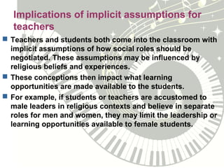 Implications of implicit assumptions for
teachers
 Teachers and students both come into the classroom with
implicit assumptions of how social roles should be
negotiated. These assumptions may be influenced by
religious beliefs and experiences.
 These conceptions then impact what learning
opportunities are made available to the students.
 For example, if students or teachers are accustomed to
male leaders in religious contexts and believe in separate
roles for men and women, they may limit the leadership or
learning opportunities available to female students.
 