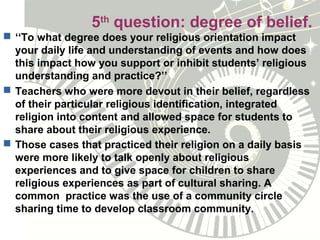 5th
question: degree of belief.
 ‘‘To what degree does your religious orientation impact
your daily life and understanding of events and how does
this impact how you support or inhibit students’ religious
understanding and practice?’’
 Teachers who were more devout in their belief, regardless
of their particular religious identification, integrated
religion into content and allowed space for students to
share about their religious experience.
 Those cases that practiced their religion on a daily basis
were more likely to talk openly about religious
experiences and to give space for children to share
religious experiences as part of cultural sharing. A
common practice was the use of a community circle
sharing time to develop classroom community.
 