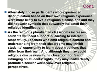 Cont.
 Alternately, those participants who experienced
discrimination based on their own religious experience
were more likely to avoid religious discussions and they
did not wear symbols that outwardly indicated their
religious identification.
 As the religious pluralism in classrooms increases,
students will need support in learning to interact
respectfully. Teachers who omit religious content and
understanding from their classrooms may inhibit
students’ opportunity to learn about traditions that
differ from their own. And although they may avoid
religious discussions in the classroom for fear of
infringing on students’ rights, they may inadvertently
promote a secular world-view over religious
perspectives.
 