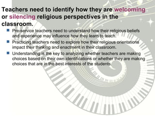 Teachers need to identify how they are welcoming
or silencing religious perspectives in the
classroom.
 Pre-service teachers need to understand how their religious beliefs
and experience may influence how they learn to teach.
 Practicing teachers need to explore how their religious orientations
impact their thinking and enactment in their classroom.
 Understanding is the key to analyzing whether teachers are making
choices based on their own identifications or whether they are making
choices that are in the best interests of the students.
 