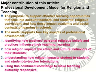 Major contribution of this article:
Professional Development Model for Religion and
Teaching
 The purpose: to support effective learning opportunities
that take into account teachers’ and students’ religious
convictions and how these impact academic and social
contexts of learning in schools.
 The model supports four key aspects of professional
development:
1. identifying how teachers’ personal religious beliefs and
practices influence their teaching; learning
2. how religion impacts the ethnic and cultural behaviors of
their students;
3. understanding how religion impacts student-to-student
and student-to-teacher interactions;
4. using this combined knowledge to make teaching
culturally responsive.
 
