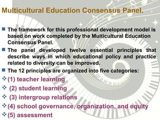 Multicultural Education Consensus Panel.
 The framework for this professional development model is
based on work completed by the Multicultural Education
Consensus Panel.
 The panel developed twelve essential principles that
describe ways in which educational policy and practice
related to diversity can be improved.
 The 12 principles are organized into five categories:
(1) teacher learning
 (2) student learning
 (3) intergroup relations
(4) school governance, organization, and equity
(5) assessment
 