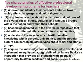 five characteristics of effective professional
development programs for teachers:
 (1) uncover and identify their personal attitudes toward
racial, ethnic, language, and cultural groups;
 (2) acquire knowledge about the histories and cultures of
the diverse racial, ethnic, cultural, and language groups
within the nation and within their schools;
 (3) become acquainted with the diverse perspectives that
exist within different ethnic and cultural communities;
 (4) understand the ways in which institutionalized
knowledge within schools, universities, and the popular
culture can perpetuate stereotypes about racial and ethnic
groups;
 (5) acquire the knowledge and skills needed to develop and
implement an equity pedagogy, defined by James Banks as
instruction that provides all students with an equal
opportunity to attain academic and social success in school.
 