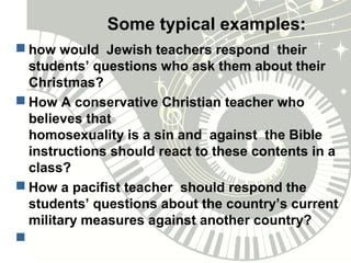 Some typical examples:
 how would Jewish teachers respond their
students’ questions who ask them about their
Christmas?
 How A conservative Christian teacher who
believes that
homosexuality is a sin and against the Bible
instructions should react to these contents in a
class?
 How a pacifist teacher should respond the
students’ questions about the country’s current
military measures against another country?

 