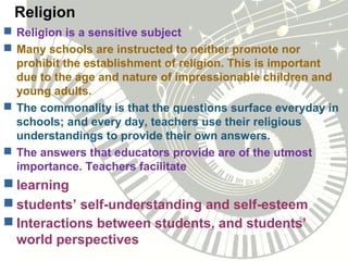 Religion
 Religion is a sensitive subject
 Many schools are instructed to neither promote nor
prohibit the establishment of religion. This is important
due to the age and nature of impressionable children and
young adults.
 The commonality is that the questions surface everyday in
schools; and every day, teachers use their religious
understandings to provide their own answers.
 The answers that educators provide are of the utmost
importance. Teachers facilitate
 learning
 students’ self-understanding and self-esteem
 Interactions between students, and students’
world perspectives
 