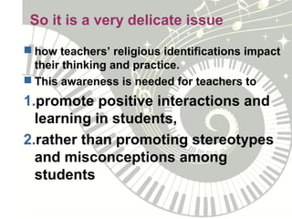 So it is a very delicate issue
 how teachers’ religious identifications impact
their thinking and practice.
 This awareness is needed for teachers to
1.promote positive interactions and
learning in students,
2.rather than promoting stereotypes
and misconceptions among
students
 