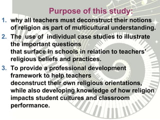 Purpose of this study:
1. why all teachers must deconstruct their notions
of religion as part of multicultural understanding.
2. The use of individual case studies to illustrate
the important questions
that surface in schools in relation to teachers’
religious beliefs and practices.
3. To provide a professional development
framework to help teachers
deconstruct their own religious orientations,
while also developing knowledge of how religion
impacts student cultures and classroom
performance.
 