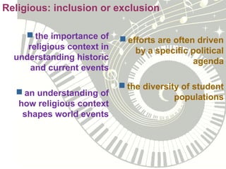 the importance of
religious context in
understanding historic
and current events
 an understanding of
how religious context
shapes world events
 efforts are often driven
by a specific political
agenda
 the diversity of student
populations
Religious: inclusion or exclusion
 
