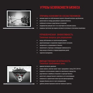 ПРИЧИНЫ КОНФЛИКТОВ СОСОБСТВЕННИКОВ:
•	 желание одного из собственников получить больший контроль над бизнесом;
•	 разногласия по поводу дальнейшего развития бизнеса;
•	 особенности личных и родственных отношений;
•	 неадекватная реакция кого-то из партнеров на внешние угрозы;
•	 взаимные претензии при индексе активности (активные и пасссивные акционеры).
УПРАВЛЕНЧЕСКАЯ ЭФФЕКТИВНОСТЬ
Типичные вопросы для разрешения:
•	 выход собственника на стратегический уровень;
•	 децентрализация и сохранение владельческого контроля;
•	 прозрачность и управляемость бизнеса;
•	 лаконичность структуры и ликвидация номинальности;
•	 вход-выход из бизнеса и перераспределение долей;
•	 гарантии наследников.
•	 административное давление;
•	 угроза захвата, включая захват через «однодневки» (тренд 2013-2014гг)
•	 владение и использование совместно накопленного имущества;
•	 родственные и семейные отношения в структуре бизнеса;
•	 целостность имущественного комплекса и его консолидация;
•	 возможность привлечения инвестора или финансирования;
•	 продажа бизнеса или его части (направления);
•	 удобное реинвестирование (включая смежные проекты).
угрозы безопасности Бизнеса
ИМУЩЕСТВЕННАЯ БЕЗОПАСНОСТЬ
Типичные проблемные зоны:
 