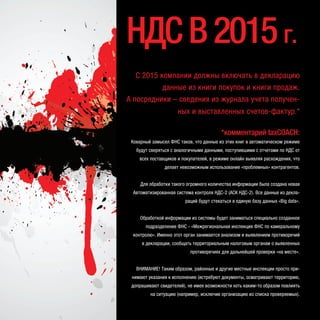 С 2015 компании должны включать в декларацию
данные из книги покупок и книги продаж.
А посредники – сведения из журнала учета получен-
ных и выставленных счетов-фактур.*
*комментарий taxCOACH:
Коварный замысел ФНС таков, что данные из этих книг в автоматическом режиме
будут сверяться с аналогичными данными, поступившими с отчетами по НДС от
всех поставщиков и покупателей, в режиме онлайн выявляя расхождения, что
делает невозможным использование «проблемных» контрагентов.
Для обработки такого огромного количества информации была создана новая
Автоматизированная система контроля НДС-2 (АСК НДС-2). Все данные из декла-
раций будут стекаться в единую базу данных «Big data».
Обработкой информации из системы будет заниматься специально созданное
подразделение ФНС - «Межрегиональная инспекция ФНС по камеральному
контролю». Именно этот орган занимается анализом и выявлением противоречий
в декларации, сообщать территориальным налоговым органам о выявленных
противоречиях для дальнейшей проверки «на месте».
ВНИМАНИЕ! Таким образом, районные и другие местные инспекции просто при-
нимают указания к исполнению (истребуют документы, осматривают территорию,
допрашивают свидетелей), не имея возможности хоть каким-то образом повлиять
на ситуацию (например, исключив организацию из списка проверяемых).
НДСВ2015г.
 