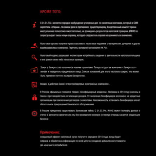 Введен в действие Закон «О контролируемых иностранных компаниях».
В России официально появился термин «бенефициарный владелец». Поправки в 2013 году внесены в
Закон о противодействии легализации доходов. Установление бенефициаров возложено на кредитные
организации при заключении договоров с клиентами. Невозможность установить бенефициара влечет
обязательное прекращение банковского обслуживания.
В России прекратила существовать банковская тайна. С 01.07.14г. ИФНС может получать данные о
счетах и депозитах физических лиц без проведения проверок (в первую очередь касается владельцев
бизнеса)
Налоговые органы получили право взыскивать налоговые недоимки с материнских, дочерних и других
взаимозависимых компаний. Перечень оснований установлен НК РФ.
Налоговый кодекс разрешает инспекторам истребовать сведения о деятельности налогоплательщика
и вне рамок каких-либо налоговых проверок.
Закон о банкротстве пополнился новыми правилами. Теперь по долгам компании - банкрота от-
вечает и учредитель юридического лица. Список оснований для этого настолько широк, что может
быть применен почти в каждом банкротстве.
С 01.01.15г. меняется порядок возбуждения уголовных дел по налоговым составам, который в СМИ
окрестили «старым». На самом деле в противовес существующему, Следственный комитет прини-
мает решение полностью самостоятельно, не дожидаясь результатов налоговой проверки. ИФНС по
запросу выдает лишь некую справку, которую следователь вправе не принимать во внимание.
КРОМЕ ТОГО:
Примечание:
ожидаемый эффект налоговый орган получит к середине 2015 года, когда будет
собрана и обработана информация по всей цепочке создания добавленной стоимости
(до конечного потребителя)
 