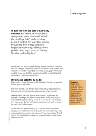 7
1What is Big Data?
In 2010 the term ‘Big Data’ was virtually
unknown, but by mid-2011 it was being
widely touted as the latest trend, with all
the usual hype. Like ‘cloud computing’
before it, the term has today been adopted
by everyone, from product vendors to
large-scale outsourcing and cloud service
providers keen to promote their offerings.
But what really is Big Data?
Photograph:iStockphoto
In short, Big Data is about quickly deriving business value from a range of
new and emerging data sources, including social media data, location data
generated by smartphones and other roaming devices, public information
available online and data from sensors embedded in cars, buildings and
other objects — and much more besides.
Defining Big Data: the 3V model
Many analysts use the 3V model to define Big Data. The three Vs stand for
volume, velocity and variety.
Volume refers to the fact that Big Data involves analysing comparatively
huge amounts of information, typically starting at tens of terabytes.
Velocity reflects the sheer speed at which this data is generated and
changes. For example, the data associated with a particular hashtag on
Twitter often has a high velocity. Tweets fly by in a blur. In some instances
they move so fast that the information they contain can’t easily be stored,
yet it still needs to be analysed.
Variety describes the fact that Big Data can come from many different
sources, in various formats and structures. For example, social media sites
and networks of sensors generate a stream of ever-changing data. As well
as text, this might include, for example, geographical information, images,
videos and audio.
Data speed
In a Big Data
world, one of the
key factors is speed.
Traditional analytics
focus on analysing
historical data.
Big data extends
this concept to
include real-time
analytics of in-flight
transitory data.
 