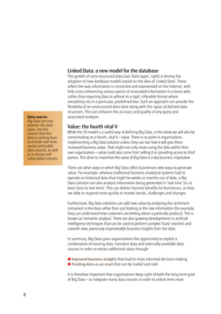8
Linked Data: a new model for the database
The growth of semi-structured data (see ‘Data types’, right) is driving the
adoption of new database models based on the idea of ‘Linked Data’. These
reflect the way information is connected and represented on the Internet, with
links cross-referencing various pieces of associated information in a loose web,
rather than requiring data to adhere to a rigid, inflexible format where
everything sits in a particular, predefined box. Such an approach can provide the
flexibility of an unstructured data store along with the rigour of defined data
structures. This can enhance the accuracy and quality of any query and
associated analyses.
Value: the fourth vital V
While the 3V model is a useful way of defining Big Data, in this book we will also be
concentrating on a fourth, vital V — value. There is no point in organisations
implementing a Big Data solution unless they can see how it will give them
increased business value. That might not only mean using the data within their
own organisation — value could also come from selling it or providing access to third
parties. This drive to maximise the value of Big Data is a key business imperative.
There are other ways in which Big Data offers businesses new ways to generate
value. For example, whereas traditional business analytical systems had to
operate on historical data that might be weeks or months out of date, a Big
Data solution can also analyse information being generated in ‘real time’ (or at
least close to real time). This can deliver massive benefits for businesses, as they
are able to respond more quickly to market trends, challenges and changes.
Furthermore, Big Data solutions can add new value by analysing the sentiment
contained in the data rather than just looking at the raw information (for example,
they can understand how customers are feeling about a particular product). This is
known as ‘semantic analysis’. There are also growing developments in artificial
intelligence techniques that can be used to perform complex ‘fuzzy’ searches and
unearth new, previously impenetrable business insights from the data.
In summary, Big Data gives organisations the opportunity to exploit a
combination of existing data, transient data and externally available data
sources in order to extract additional value through:
l Improved business insights that lead to more informed decision-making
l Treating data as an asset that can be traded and sold.
It is therefore important that organisations keep sight of both the long-term goal
of Big Data — to integrate many data sources in order to unlock even more
Data sources
Big Data not only
extends the data
types, but the
sources that the
data is coming from
to include real-time,
sensor and public
data sources, as well
as in-house and
subscription sources.
 