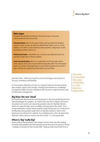 9
1What is Big Data?
The drive
to maximise
the value
of Big Data
is a key
business
imperative.
potential value — while ensuring their current technology is not a barrier to
accuracy, immediacy and flexibility.
In many respects Big Data isn’t new. It is a logical extension of many existing
data analysis systems and concepts, including data warehouses, knowledge
management (KM), business intelligence (BI), business insight and other areas
of information management.
Big Data: the new ‘cloud’
The trouble with all new trends and buzz-phrases is that they quickly become the
latest bandwagon for suppliers. As noted at the start of this chapter, all manner
of products and services are now being paraded under the ‘Big Data’ banner,
which can make the topic seem incredibly confusing (hence this book). This is
compounded when vendors whose products might only pertain to a small part of
the Big Data story grandly market them as ‘Big Data solutions’, when in fact
they’re just one element of a solution. As a marketing term, then, be aware that
‘Big Data’ means about as much as the term ‘cloud’ — i.e. not a great deal.
When is ‘big’ really big?
History tells us that yesterday’s big is today’s normal. Some over-40s reading
this book will probably remember wondering how they were ever going to fill the
1 kilobyte of memory on their Sinclair ZX81. Today we walk around with tens of
Data types
IT people classify data according to three basic types: structured,
unstructured and semi-structured.
Structured data refers to the type of data used by traditional database
systems, where records are split into well defined ‘fields’ (such as ‘name’,
‘address’, etc) which can be relatively easily searched, categorised, sorted
according to certain criteria, etc.
Unstructured data, meanwhile, has no obvious pre-defined format, for
example image data or Twitter updates.
Semi-structured data refers to a combination of the two types above.
Some aspects of the data may be defined (typically within the information
itself, e.g. location data appended to social media updates) but overall it
does not have the rigidity associated with structured data.
 