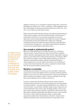 10
gigabytes of memory on our smartphones. Big Data simply refers to volumes of
data bigger than today’s norm. In 2012, a petabyte (1 million gigabytes) seems
big to most people, but tomorrow that volume will become normal, and – over
time — just a medium-to-small amount of data.
What’s driving the need for Big Data solutions over traditional data warehouses
and BI systems, therefore, isn’t some pre-defined ‘bigness’ of the data, but a
combination of all three Vs. From a business perspective, this means IT
departments need to provide platforms that enable their business colleagues
to easily identify the data that will help them address their challenges,
interrogate that data and visualise the answers effectively and quickly (often
in near real time). So forget size — it’s all about ‘speed to decision’. Big Data in
a business sense should really be called ‘quick answers’.
Near enough or mathematically perfect?
When the concept of Big Data first emerged, there was a lot of talk about
‘relative accuracy’. It was said that over a large, fluid set of data, a Big Data
solution could give a good approximate answer, but that organisations requiring
greater accuracy would need a traditional data warehouse or BI solution. While
that’s still true to a degree, many of today’s Big Data solutions use the same
algorithms (computational analysis methods) as traditional BI systems,
meaning they’re just as accurate. Rather than fixating on the mathematical
accuracy of the answers given by their systems, organisations should instead
focus on the business relevance of those answers.
Big Data is so yesterday
Since Big Data has only been in common use since mid-2009, it might seem
natural to assume that early adopters face the usual slew of teething problems.
However, this is not the case. That’s not because the IT industry has become any
better at avoiding such problems. Rather, it’s because although the term ‘Big
Data’ may be relatively new, the concept is certainly not.
Consider an organisation like Reuters (whose business model is based on
extracting relevant news from a mass of data and getting it to the right people
as quickly a possible) — it has been dealing with Big Data for over 100 years. In
more recent years, so have Twitter, Facebook, Google, Amazon, eBay and a raft
of other well-known online names. Today, the bigger problem is that so much
data is thrown away, ignored or locked up in silos where it adds minimal value.
Being able to integrate available data from different sources in order to extract
more value is vital to making any Big Data solution successful. Many
organisations already have a data warehouse or BI system. However, these
typically only operate on the structured data within an organisation. They
IT departments
need to provide
platforms that
enable their
business
colleagues to
easily identify
the data that
will help them
address their
challenges.
 