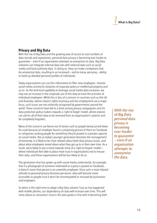 Privacy and Big Data
With the rise of Big Data and the growing ease of access to vast numbers of
data records and repositories, personal data privacy is becoming ever harder to
guarantee – even if an organisation attempts to anonymise its data. Big Data
solutions can integrate internal data sets with external data such as social
media and local authority data. In doing so, they can make correlations that
de-anonymise data, resulting in an increased — and to many, worrying — ability
to build up detailed personal profiles of individuals.
Today organisations can use this information to filter new employees, monitor
social media activity for breaches of corporate policy or intellectual property and
so on. As the technical capability to leverage social media data increases, we
may see an increase in the corporate use of this data to track the activities of
individual employees. While this is less of a concern in countries such as the UK
and Australia, where citizens’ rights to privacy and fair employment are a major
focus, such issues are not uniformly recognised by governments around the
world. These concerns have led to a drive among privacy campaigners and EU
data protection policy-makers towards a ‘right to forget’ model, where anyone
can ask for all of their data to be removed from an organisation’s systems and
be completely forgotten.
Many of the concerns are borne out of stories such as people being turned down
for a job because an employer found a comprising picture of them on Facebook,
or companies sacking people for something they’ve posted in a private capacity
on social media. But as today’s younger generation becomes the management
of tomorrow, it is likely to be more relaxed about both data privacy issues, and
about what employees reveal about what they get up to in their own time. As a
result, we’re likely to see a move towards more of a ‘right to forgive’ model —
where individuals feel able to place more trust in organisations not to misuse
their data, and those organisations will be less likely to do so.
The generation that has grown up with social media understands, for example,
that if a photograph of someone inebriated at a party is posted on Facebook,
it doesn’t mean that person is an unworthy employee. Once such a more relaxed
attitude to personal privacy becomes pervasive, data will become more
accessible as people trust it won’t be misinterpreted or misused by businesses
and employers.
So when is the right time to adopt a Big Data solution? Just as has happened
with mobile phones, our dependency on data will increase over time. This will
come about as consumers’ trust in the data grows in line with it becoming both
1What is Big Data?
With the rise
of Big Data
personal data
privacy is
becoming
ever-harder
to guarantee
– even if an
organisation
attempts to
anonymise
the data.
13
 