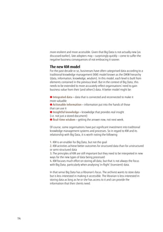 more resilient and more accessible. Given that Big Data is not actually new (as
discussed earlier), late adopters may — surprisingly quickly — come to suffer the
negative business consequences of not embracing it sooner.
The new KM model
For the past decade or so, businesses have often categorised data according to a
traditional knowledge management (KM) model known as the DIKW hierarchy
(data, information, knowledge, wisdom). In this model, each level is built from
elements contained in the previous level. But in the context of Big Data, this
needs to be extended to more accurately reflect organisations’ need to gain
business value from their (and others’) data. A better model might be:
l Integrated data — data that is connected and reconnected to make it
more valuable
l Actionable information — information put into the hands of those
that can use it
l Insightful knowledge — knowledge that provides real insight
(i.e. not just a stored document)
l Real-time wisdom — getting the answer now, not next week.
Of course, some organisations have put significant investment into traditional
knowledge management systems and processes. So in regard to KM and its
relationship with Big Data, it is worth noting the following:
1. KM is an enabler for Big Data, but not the goal
2. KM activities achieve better outcomes for structured data than for unstructured
or semi-structured data
3. The principles of KM are still important but they need to be interpreted in new
ways for the new types of data being processed
4. KM focuses much effort on storing all data, but that is not always the focus
with Big Data, particularly when analysing ‘in-flight’ (transient) data.
In that sense Big Data has a librarian’s focus. The archivist wants to store data
but is less interested in making it accessible. The librarian is less interested in
storing data as long as he or she has access to it and can provide the
information that their clients need.
14
 