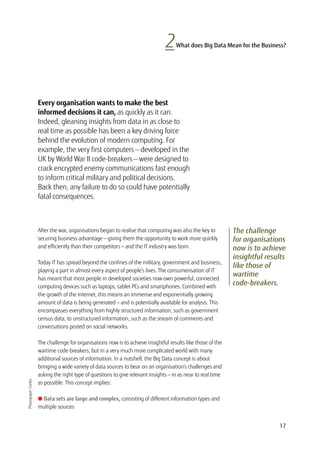 17
2What does Big Data Mean for the Business?
The challenge
for organisations
now is to achieve
insightful results
like those of
wartime
code-breakers.
Every organisation wants to make the best
informed decisions it can, as quickly as it can.
Indeed, gleaning insights from data in as close to
real time as possible has been a key driving force
behind the evolution of modern computing. For
example, the very first computers — developed in the
UK by World War II code-breakers — were designed to
crack encrypted enemy communications fast enough
to inform critical military and political decisions.
Back then, any failure to do so could have potentially
fatal consequences.
Photograph:Corbis
After the war, organisations began to realise that computing was also the key to
securing business advantage — giving them the opportunity to work more quickly
and efficiently than their competitors — and the IT industry was born.
Today IT has spread beyond the confines of the military, government and business,
playing a part in almost every aspect of people’s lives. The consumerisation of IT
has meant that most people in developed societies now own powerful, connected
computing devices such as laptops, tablet PCs and smartphones. Combined with
the growth of the Internet, this means an immense and exponentially growing
amount of data is being generated — and is potentially available for analysis. This
encompasses everything from highly structured information, such as government
census data, to unstructured information, such as the stream of comments and
conversations posted on social networks.
The challenge for organisations now is to achieve insightful results like those of the
wartime code-breakers, but in a very much more complicated world with many
additional sources of information. In a nutshell, the Big Data concept is about
bringing a wide variety of data sources to bear on an organisation’s challenges and
asking the right type of questions to give relevant insights — in as near to real time
as possible. This concept implies:
l Data sets are large and complex, consisting of different information types and
multiple sources
 