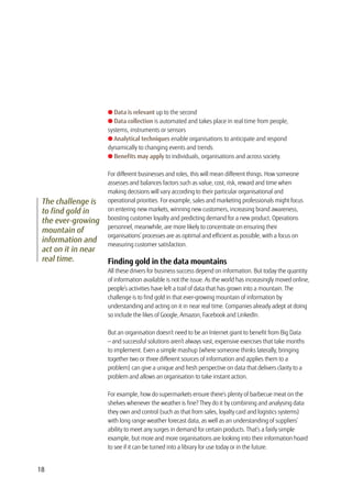 18
The challenge is
to find gold in
the ever-growing
mountain of
information and
act on it in near
real time.
l Data is relevant up to the second
l Data collection is automated and takes place in real time from people,
systems, instruments or sensors
l Analytical techniques enable organisations to anticipate and respond
dynamically to changing events and trends
l Benefits may apply to individuals, organisations and across society.
For different businesses and roles, this will mean different things. How someone
assesses and balances factors such as value, cost, risk, reward and time when
making decisions will vary according to their particular organisational and
operational priorities. For example, sales and marketing professionals might focus
on entering new markets, winning new customers, increasing brand awareness,
boosting customer loyalty and predicting demand for a new product. Operations
personnel, meanwhile, are more likely to concentrate on ensuring their
organisations’ processes are as optimal and efficient as possible, with a focus on
measuring customer satisfaction.
Finding gold in the data mountains
All these drivers for business success depend on information. But today the quantity
of information available is not the issue. As the world has increasingly moved online,
people’s activities have left a trail of data that has grown into a mountain. The
challenge is to find gold in that ever-growing mountain of information by
understanding and acting on it in near real time. Companies already adept at doing
so include the likes of Google, Amazon, Facebook and LinkedIn.
But an organisation doesn’t need to be an Internet giant to benefit from Big Data
— and successful solutions aren’t always vast, expensive exercises that take months
to implement. Even a simple mashup (where someone thinks laterally, bringing
together two or three different sources of information and applies them to a
problem) can give a unique and fresh perspective on data that delivers clarity to a
problem and allows an organisation to take instant action.
For example, how do supermarkets ensure there’s plenty of barbecue meat on the
shelves whenever the weather is fine? They do it by combining and analysing data
they own and control (such as that from sales, loyalty card and logistics systems)
with long range weather forecast data, as well as an understanding of suppliers’
ability to meet any surges in demand for certain products. That’s a fairly simple
example, but more and more organisations are looking into their information hoard
to see if it can be turned into a library for use today or in the future.
 