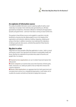 2 What does Big Data Mean for the Business?
An explosion of information sources
The variety of available information sources is growing rapidly. As well as social
media data, for example, there’s telemetry data generated by cars, GPS data
generated by smartphones, information collected on individuals and organisations
by banks and governments — and much more data is coming on stream all the time.
The question is how all these sources can be applied in a way that is not only
beneficial to a business but also allows people to trust in the integrity of the
organisations and institutions collecting, handling, integrating, analysing and
acting on that data. In addition, businesses must understand the implications
of relying on particular data sources, and what they would do if these became
unavailable for any reason.
Big data in action
Today there are many examples of Big Data applications in action — both in a social
and business context. From agriculture and transport to sustainability, health and
leisure, Big Data has implications for just about every aspect of business and
people’s lives. For instance:
l Financial services organisations can use it to detect fraud and improve their
debt position
l Leisure companies can examine data across their franchises of theme parks,
hotels, restaurants, etc, looking for patterns that can help them enhance the
customer experience
l Disaster relief organisations can aggregate data from both government and
non-government sources (e.g. campaigning organisations, social media, etc) to
visualise the situation and work out how best to deploy their resources.
19
 