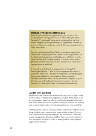 20
Ask the right questions
Organisations need to understand what real-time insight they can apply to make
the most impact on their business in a particular situation. The key here is to ask
the right questions, since these will determine both the data sources a business
may wish to access and its choice of potential partner organisations (since pooling
data on a given target market may make a proposition even more compelling).
The first question anyone in business should ask is what they would most like to
know in order to have a greater positive impact on their business. They must
then understand how to gather and process this information (i.e. what data
sources are appropriate, what they need from these sources and what level of
trust and reliance each offers), as well as working out what criteria they will
apply to make decisions.
Formula 1: Pole position for Big Data
Motor racing is at the leading edge of technological innovation. The
margins between winning and losing can be measured in split seconds.
Formula 1 (F1) teams would not be able to compete without real-time
insight. They gain this through telemetry data supplied from hundreds of
sensors on the cars. In a single race weekend, these sensors can generate a
billion points of data.
The teams have invested millions of dollars in high-speed networks and
vast amounts of computing resources. The car can be racing anywhere, but
the data arrives instantly at a team’s headquarters — which may be on the
other side of the world. Strategic responses to situations in the race are
generated in milliseconds, faster and more accurately than human team
members would be capable of.
In the words of Geoff McGrath, managing director of the Applied
Technologies division at F1 team McLaren, this gives the team access to
“prescriptive intelligence” — the ability to anticipate the future and suggest
winning moves. While this is primarily about driving competitive
advantage, much of the data is also made available to the public (e.g. via
television) and feeds back into the ecosystem of suppliers — driving
innovation in the sport and, indeed, the entire automotive industry.
 