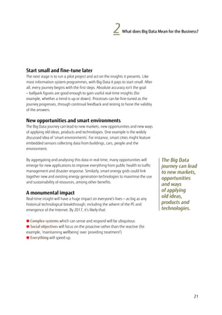 21
Start small and fine-tune later
The next stage is to run a pilot project and act on the insights it presents. Like
most information system programmes, with Big Data it pays to start small. After
all, every journey begins with the first steps. Absolute accuracy isn’t the goal
— ballpark figures are good enough to gain useful real-time insights (for
example, whether a trend is up or down). Processes can be fine-tuned as the
journey progresses, through continual feedback and testing to hone the validity
of the answers.
New opportunities and smart environments
The Big Data journey can lead to new markets, new opportunities and new ways
of applying old ideas, products and technologies. One example is the widely
discussed idea of ‘smart environments’. For instance, smart cities might feature
embedded sensors collecting data from buildings, cars, people and the
environment.
By aggregating and analysing this data in real time, many opportunities will
emerge for new applications to improve everything from public health to traffic
management and disaster response. Similarly, smart energy grids could link
together new and existing energy generation technologies to maximise the use
and sustainability of resources, among other benefits.
A monumental impact
Real-time insight will have a huge impact on everyone’s lives — as big as any
historical technological breakthrough, including the advent of the PC and
emergence of the Internet. By 2017, it’s likely that:
l Complex systems which can sense and respond will be ubiquitous
l Social objectives will focus on the proactive rather than the reactive (for
example, ‘maintaining wellbeing’ over ‘providing treatment’)
l Everything will speed up.
2 What does Big Data Mean for the Business?
The Big Data
journey can lead
to new markets,
opportunities
and ways
of applying
old ideas,
products and
technologies.
 