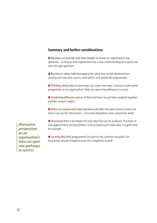 Summary and further considerations
l Big Data can provide real-time insight to answer an organisation’s big
questions — as long as that organisation has a clear understanding of its goals and
asks the right questions.
l Big Data is about fully leveraging the value that can be obtained from
existing and new data sources, both within and outside the organisation.
l Thinking about data in new ways can create new value. External or alternative
perspectives on an organisation’s data can open new pathways to success.
l Combining different sources of data that have not yet been analysed together
provides unique insights.
l Where an organisation does business will affect the data sources it uses and
how it can use the information — since data legislation varies around the world.
l Structured data is no longer the only data that can be analysed. This leads to
new opportunities and possibilities. Unstructured social media data is a gold mine,
for example.
l Creating Big Data programmes focused on the customer are good, but
businesses shouldn’t forget to track the competition as well.
Alternative
perspectives
on an
organisation’s
data can open
new pathways
to success.
22
 