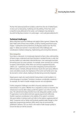 27
the fear that advanced predictive analytics undermines the role of skilled teams
in areas such as forecasting, marketing and risk profiling. If their fears aren’t
comprehensively addressed at the outset, such employees may attempt to
discredit the Big Data initiative in its early stages — and could potentially derail it.
Technical challenges
Many of Big Data’s technical challenges also apply to data it general. However, Big
Data makes some of these more complex, as well as creating several fresh issues.
Chapter 1 outlined the technical elements of a Big Data solution (see ‘The IT bit’,
page 11). Below, we examine in more detail some of the challenges and
considerations involved in designing, implementing and running these elements.
Data integration
Since data is a key asset, it is increasingly important to have a clear understanding
of how to ingest, understand and share that data in standard formats in order that
business leaders can make better-informed decisions. Even seemingly trivial data
formatting issues can cause confusion. For example, some countries use a comma
to express a decimal place, while others use commas to separate thousands,
millions, etc — a potential cause of error when integrating numerical data from
different sources. Similarly, although the format may be the same across different
name and address records, the importance of ‘first name’ and ‘family name’ may
be reversed in certain cultures, leading to the data being incorrectly integrated.
Organisations might also need to decide if textual data is to be handled in its
native language or translated. Translation introduces considerable complexity —
for example, the need to handle multiple character sets and alphabets.
Further integration challenges arise when a business attempts to transfer
external data to its system. Whether this is migrated as a batch or streamed, the
infrastructure must be able to keep up with the speed or size of the incoming
data. The selected technology therefore has to be adequately scalable, and the
IT organisation must be able to estimate capacity requirements effectively.
Another important consideration is the stability of the system’s connectors 	
(the points where it interfaces with and ‘talks’ to the systems supplying external
data). Companies such as Twitter and Facebook regularly make changes to their
application programming interfaces (APIs) which may not necessarily be
published in advance. This can result in the need to make changes quickly to
ensure the data can still be accessed.
3 Clearing Big Data Hurdles
 