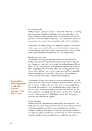 Data transformation
Another challenge is data transformation — the need to define rules for handling
data. For example, it may be straightforward to transform data between two
systems where one contains the fields ‘given name’ and ‘family name’ and the
other has an additional field for ‘middle initial’ — but transformation rules will be
more complex when, say, one system records the whole name in a single field.
Organisations also need to consider which data source is primary (i.e. the correct,
‘master’ source) when records conflict, or whether to maintain multiple records.
Handling duplicate records from disparate systems also requires a focus on data
quality (see also ‘Complex event processing’ and ‘Data integrity’ below).
Complex event processing
Complex event processing (CEP) effectively means (near) real-time analytics.
Matches are triggered from data based on either business or data management
rules. For example, a rule might look for people with similar addresses in different
types of data. But it is important to consider precisely how similar two records are
before accepting a match. For example, is there only a spelling difference in the
name or is there a different house number in the address line? There may well be
two Tom Joneses living in the same street in Pontypridd — but Tom Jones and
Thomas Jones at the same address are probably the same person.
IT professionals are used to storing data and running queries against it, but CEP
stores queries that are processed as data passes through the system. This means
rules can contain time-based elements, which are more complicated to define.
For example, a rule that says ‘if more than 2% of all shares drop by 20% in less
than 30 seconds, shut down the stock market’ may sound reasonable, but the
trigger parameters need to be thought through very carefully. What if it takes 31
seconds for the drop to occur? Or if 1% of shares drop by 40%? The impact is
similar, but the rule will not be triggered.
Semantic analysis
Semantic analysis is a way of extracting meaning from unstructured data. Used
effectively, it can uncover people’s sentiments towards, for example, organisations
and products, as well as unearthing trends, untapped customer needs, etc.
However, it is important to be aware of its limitations. For example, computers
are not yet very good at understanding sarcasm or irony, and human intervention
might be required to create an initial schema and validate the data analysis.
Organisations
need to consider
which data
source is
primary – their
master data.
28
 
