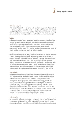 3 Clearing Big Data Hurdles
Historical analysis
Historical analysis could be concerned with data from any point in the past. That
is not necessarily last week or last month — it could equally be data from 10 seconds
ago. While IT professionals may be familiar with such an application its meaning
can sometimes be misinterpreted by non-technical personnel encountering it.
Search
As Chapter 1 outlined, search is not always as simple as typing a word or phrase
into a single text input box. Searching unstructured data might return a large
number of irrelevant or unrelated results. Sometimes, users need to conduct
more complicated searches containing multiple options and fields. IT
organisations need to ensure their solution provides the right type and variety of
search interfaces to meet the business’s differing needs.
Another consideration is how search results are presented. For example, the data
required by a particular search could be contained in a single record (e.g. a
specific customer), in a ranked listing of records (e.g. articles listed according to
their relevance to a particular topic), or in an unranked set of records (e.g.
products discontinued in the past 12 months). This means IT professionals need
to consider the order and format in which results are returned from particular
types of searches. And once the system starts to make inferences from data,
there must also be a way to determine the value and accuracy of its choices.
Data storage
As data volumes increase storage systems are becoming ever more critical. Big
Data requires reliable, fast-access storage. This will hasten the demise of older
technologies such as magnetic tape, but it also has implications for the
management of storage systems. Internal IT may increasingly need to take a
similar, commodity-based approach to storage as third-party cloud storage
suppliers do today — i.e. removing (rather than replacing) individual failed
components until they need to refresh the entire infrastructure. There are also
challenges around how to store the data — for example, whether in a structured
database or within an unstructured (NoSQL) system — or how to integrate
multiple data sources without over-complicating the solution.
Data integrity
For any analysis to be truly meaningful it is important that the data being analysed
is as accurate, complete and up to date as possible. Erroneous data will produce
misleading results and potentially incorrect insights. Since data is increasingly used
29
 