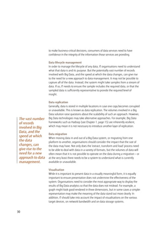to make business-critical decisions, consumers of data services need to have
confidence in the integrity of the information those services are providing.
Data lifecycle management
In order to manage the lifecycle of any data, IT organisations need to understand
what that data is and its purpose. But the potentially vast number of records
involved with Big Data, and the speed at which the data changes, can give rise
to the need for a new approach to data management. It may not be possible to
capture all of the data. Instead, the system might take samples from a stream of
data. If so, IT needs to ensure the sample includes the required data, or that the
sampled data is sufficiently representative to provide the required level of
insight.
Data replication
Generally, data is stored in multiple locations in case one copy becomes corrupted
or unavailable. This is known as data replication. The volumes involved in a Big
Data solution raise questions about the scalability of such an approach. However,
Big Data technologies may take alternative approaches. For example, Big Data
frameworks such as Hadoop (see Chapter 1, page 15) are inherently resilient,
which may mean it is not necessary to introduce another layer of replication.
Data migration
When moving data in and out of a Big Data system, or migrating from one
platform to another, organisations should consider the impact that the size of
the data may have. Not only does the ‘extract, transform and load’ process need
to be able to deal with data in a variety of formats, but the volumes of data will
often mean that it is not possible to operate on the data during a migration — or
at the very least there needs to be a system to understand what is currently
available or unavailable.
Visualisation
While it is important to present data in a visually meaningful form, it is equally
important to ensure presentation does not undermine the effectiveness of the
system. Organisations need to consider the most appropriate way to display the
results of Big Data analytics so that the data does not mislead. For example, a
graph might look good rendered in three dimensions, but in some cases a simpler
representation may make the meaning of the data stand out more clearly. In
addition, IT should take into account the impact of visualisations on the various
target devices, on network bandwidth and on data storage systems.
The vast number
of records
involved in Big
Data, and the
speed at which
the data
changes, can
give rise to the
need for a new
approach to data
management.
30
 