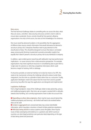 Data access
The final technical challenge relates to controlling who can access the data, what
they can access, and when. Data security and access control is vital in order to
ensure data is protected. Access controls should be fine-grained, allowing
organisations not only to limit access, but also to limit knowledge of its existence.
One issue raised by advanced analytics is the possibility that the aggregation
of different data sources reveals information that would otherwise be deemed a
security or privacy risk. Enterprises therefore need to pay attention to the
classification of data. This should be designed to ensure that data is not locked
away unnecessarily (limiting its potential to provide actionable insights) but
equally that it doesn’t present a security or privacy risk to any individual or company.
In addition, open-ended queries (searching with wildcards) may have performance
implications — or cause concerns from a data extraction perspective. For example,
organisations may invest significant resources in consolidating data to give them a
‘single view’ of customers or other key competitive information which could
become a target for hacking, theft or sabotage.
If a business provides an external interface to its data by means of an API, this
needs to be maintained, echoing the challenge referred to above (under Data
integration), but this time as a provider of data rather than as a consumer. Finally,
application developers need to be aware that the move from serial to parallel
processing may affect the way that applications are designed and implemented.
Legislative challenges
From a legal standpoint, many of the challenges relate to data ownership, privacy
and intellectual property rights. Over time, we can expect a societal shift in attitudes
towards data handling, but currently organisations have to take into account that:
l Depending on where data originates, there may be issues around ownership,
intellectual property and licensing — all of which will need to be resolved before
data can be used
l As data is aggregated even anonymised data may contain identifiable
information, which may place a business in breach of data protection regulations
l With data being stored on various systems across the globe, there may be
issues of data sovereignty and residency (i.e. questions over which country or
countries can claim legal jurisdiction over particular data) depending on the type
of data being stored and processed.
3 Clearing Big Data Hurdles
31
 