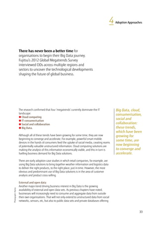 33
4 Adoption Approaches
Big Data, cloud,
consumerisation,
social and
collaboration:
these trends,
which have been
growing for
some time, are
now beginning
to converge and
accelerate.
There has never been a better time for
organisations to begin their Big Data journey.
Fujitsu’s 2012 Global Megatrends Survey
interviewed CIOs across multiple regions and
sectors to uncover the technological developments
shaping the future of global business.
Photograph:Alamy
The research confirmed that four ‘megatrends’ currently dominate the IT
landscape:
l Cloud computing
l IT consumerisation
l Social and collaboration
l Big Data.

Although all of these trends have been growing for some time, they are now
beginning to converge and accelerate. For example, powerful smart mobile
devices in the hands of consumers feed the uptake of social media, creating reams
of potentially valuable unstructured information. Cloud computing solutions are
making the analysis of this information economically viable, and this in turn is
fuelling business demand for Big Data solutions.
There are early adoption case studies in which retail companies, for example, are
using Big Data solutions to bring together weather information and logistics data
to deliver the right products, to the right place, just in time. However, the most
obvious and predominant use of Big Data solutions is in the area of customer
analysis and product cross-selling.
External and open data
Another major trend driving business interest in Big Data is the growing
availability of external and open data sets. As previous chapters have noted,
businesses will increasingly need to consume and aggregate data from outside
their own organisations. That will not only extend to unstructured data from social
networks, sensors, etc, but also to public data sets and private databases offering
 