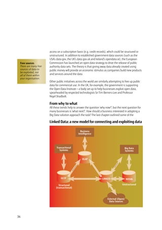 34
access on a subscription basis (e.g. credit records), which could be structured or
unstructured. In addition to established government data sources (such as the
USA’s data.gov, the UK’s data.gov.uk and Ireland’s opendata.ie), the European
Commission has launched an open data strategy to drive the release of public
authority data sets. The theory is that giving away data already created using
public money will provide an economic stimulus as companies build new products
and services around the data.
Other public initiatives across the world are similarly attempting to free up public
data for commercial use. In the UK, for example, the government is supporting
the Open Data Institute — a body set up to help businesses exploit open data,
spearheaded by respected technologists Sir Tim Berners-Lee and Professor
Nigel Shadbolt.
From why to what
All these trends help to answer the question ‘why now?’, but the next question for
many businesses is ‘what next?’. How should a business interested in adopting a
Big Data solution approach the task? The last chapter outlined some of the
Business
Intelligence
Transactional
Systems
Big Data
Systems
External (Open)
Data Sources
OLTP
OLAP
LINKED NOSQL
Structured
(transactional)
Unstructured
abstracted
optimum
Free sources
There are many free
sources of data to
be exploited, not
all of them within
your organisation.
Linked Data: a new model for connecting and exploiting data
 