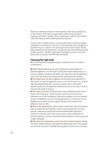 There are no definitive answers to these questions. They will vary depending
on the contents of the data, an organisation’s policies and any legal or
regulatory restrictions. However, these considerations underline the need for
robust data lifecycles when adopting Big Data solutions.
In effect, data is created (arrives), is maintained (exists), and then is deleted
(disappears) at some point in the future. That data needs to be managed in a
way that ensures it is kept for the right length of time and no longer. But Big
Data’s potential to find new insights and generate value from old data prompts
another question — shouldn’t organisations be keeping it forever, as long as
they can do so securely, cost-effectively and legally?
Choosing the right tools
When selecting tools for Big Data analysis, organisations face a number of
considerations:
l Where will the data be processed? Using locally-hosted software on a
dedicated appliance, or in the cloud? Early Big Data usage is likely to focus on
business analytics. Enterprises will need to turn capacity on and off at particular
times, which will result in them favouring the cloud over private solutions.
l From where does the data originate and how will it be transported? It’s
often easier to move the application than it is to move the data (e.g., for large
data sets already hosted with a particular cloud provider). If the data is
updated rapidly then the application needs to be close to that data in order to
maximise the speed of response.
l How clean is the data? The hotch-potch nature of Big Data means that it
needs a lot of tidying up — which costs time and money. It can be more
effective to use a data marketplace. Although the quality of the data provided
via such marketplaces can vary, there will generally be a mechanism for user
feedback/ratings which can give a good indication of the quality of the
different services on offer.
l What is the organisation’s culture? Does it have teams with the necessary
skills to analyse the data? Big Data analysis requires people who can think
laterally, understand complicated mathematical formulae (algorithms)
and focus on business value. Data science teams need a combination of
technical expertise, curiosity, creative flair and the ability to communicate their
insights effectively.
l What does the organisation want to do with the data? As well as honing
the choice of tools, having an idea about the desired outcomes of the analysis
can also help a business to identify relevant patterns or find clues in the data.
36
 