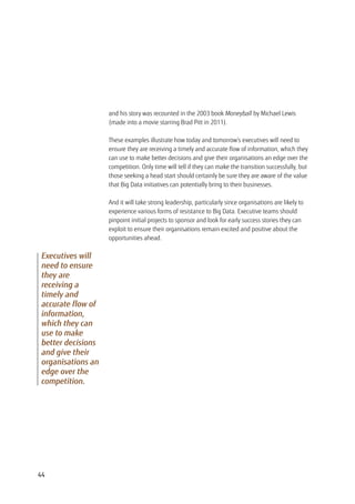 and his story was recounted in the 2003 book Moneyball by Michael Lewis
(made into a movie starring Brad Pitt in 2011).
These examples illustrate how today and tomorrow’s executives will need to
ensure they are receiving a timely and accurate flow of information, which they
can use to make better decisions and give their organisations an edge over the
competition. Only time will tell if they can make the transition successfully, but
those seeking a head start should certainly be sure they are aware of the value
that Big Data initiatives can potentially bring to their businesses.
And it will take strong leadership, particularly since organisations are likely to
experience various forms of resistance to Big Data. Executive teams should
pinpoint initial projects to sponsor and look for early success stories they can
exploit to ensure their organisations remain excited and positive about the
opportunities ahead.
Executives will
need to ensure
they are
receiving a
timely and
accurate flow of
information,
which they can
use to make
better decisions
and give their
organisations an
edge over the
competition.
44
 