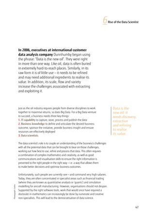 47
6Rise of the Data Scientist
Data is the
new oil: it
needs discovery,
extraction
and refining
to realise
its value.
In 2006, executives at international customer
data analysis company Dunnhumby began using
the phrase: “Data is the new oil”. They were right
in more than one way. Like oil, data is often buried
in extremely hard-to-reach places. Similarly, in its
raw form it is of little use — it needs to be refined
and may need additional ingredients to realise its
value. In addition, its scale, flow and variety
increase the challenges associated with extracting
and exploiting it.
Photograph:Corbis
Just as the oil industry requires people from diverse disciplines to work
together to maximise returns, so does Big Data. For a Big Data venture
to succeed, a business needs three key things:
1. IT capability to capture, store, process and publish the data
2. Business knowledge to define and articulate the desired business
outcome, sponsor the initiative, provide business insight and ensure
resources are effectively deployed
3. Data scientists.
The data scientist’s role is to couple an understanding of the business’s challenges
with all the potential data that can be brought to bear on those challenges,
working out how best to use, refine and process that data. This often requires
a combination of complex mathematics and creativity, as well as good
communications and visualisation skills to ensure the right information is
presented to the right people in the right way — i.e. a way that allows them
to make better decisions and optimise business outcomes.
Unfortunately, such people are currently rare — and command very high salaries.
Today, they are often concentrated in specialist areas such as financial trading
(where they are known as quantitative analysts or ‘quants’) and simulation
modelling for aircraft manufacturing. However, organisations should not despair.
Supported by the right software tools, work that would once have required a
doctorate in mathematics can increasingly be done by numerate and creative
non-specialists. This will lead to the democratisation of data science.
 